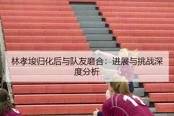 林孝埈归化后与队友磨合：进展与挑战深度分析