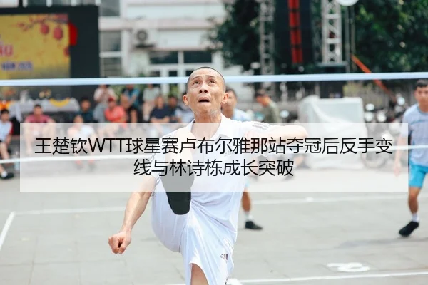 王楚钦WTT球星赛卢布尔雅那站夺冠后反手变线与林诗栋成长突破